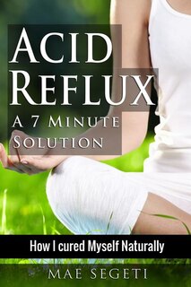 Acid Reflux A 7 Minute Solution: How I Cured Myself Naturally
