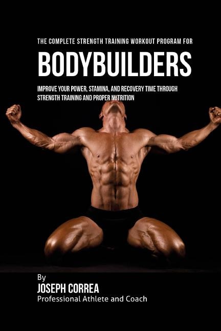 The Complete Strength Training Workout Program for Bodybuilders: Improve your power, stamina, and recovery time through strength training and proper nutrition