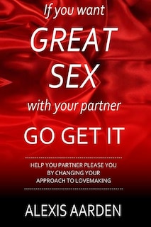 If you want GREAT SEX with your partner, Go Get It!: Help your partner please you be changing YOUR approach to lovemaking