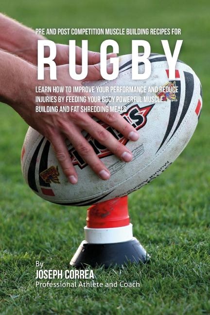 Pre and Post Competition Muscle Building Recipes for Rugby: Learn how to improve your performance and reduce injuries by feeding your body powerful muscle building and fat shredding meals