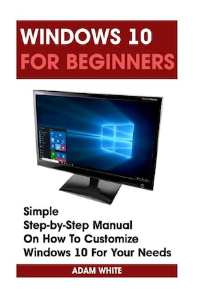 Windows 10 For Beginners: Simple Step-by-Step Manual On How To Customize Windows 10 For Your Needs.: (Windows 10 For Beginners - Pictured Guide)