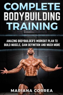 Complete Bodybuilding Training: Amazing Bodybuilders Workout Plan To Build Muscle, Gain Definition And Much More