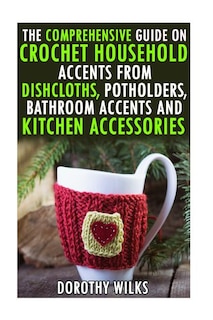 Front cover_The Comprehensive Guide on Crochet Household Accents from Dishcloths, Potholders, Bathroom Accents and Kitchen Accessories.