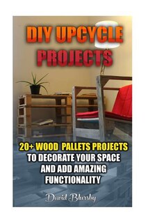 DIY Upcycle Projects: 20+ Wood Pallets Projects to Decorate Your Space & Add Amazing Functionality: (DIY Wood Pallet Projects, DIY Pallete Projects, DIY Upcycle, Pallete Furniture, Simple Organizing, Wood Pallet Projects, Woodworking, Wood Pallet Furniture