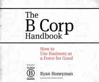 The B Corp Handbook: How To Use Business As A Force For Good by Ryan Honeyman