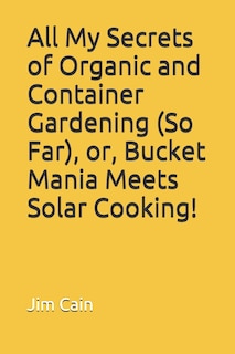 Front cover_All My Secrets of Organic and Container Gardening (So Far), or, Bucket Mania Meets Solar Cooking!