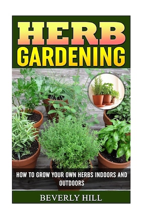 Herb Gardening: How To Grow Your Own Herbs Indoors And Outdoors