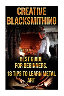 Front cover_Creative Blacksmithing Best Guide For Beginners. 18 Tips To Learn Metal Art