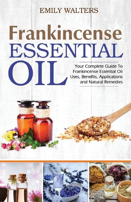 Frankincense Essential Oil: Your Complete Guide To Frankincense Essential Oil Uses, Benefits, Applications And Natural Remedies
