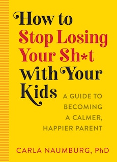 How To Stop Losing Your Sh*t With Your Kids: A Practical Guide To Becoming A Calmer, Happier Parent