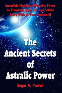 The Ancient Secrets Of Astralic Power: Incredible Methods Of Psychic Power To Transform Your Life And Satisfy Every Wish At Your Command!