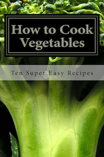 How To Cook Vegetables: Ten Super Easy Recipes