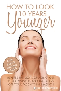 How To Look 10 Years Younger: Reverse the Signs of Aging, Get Rid of Wrinkles an
