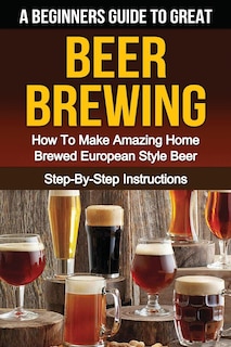 A Beginner's Guide To Great Beer Brewing: How To Make Amazing Home Brewed European Style Beer Step-by-step Instructions