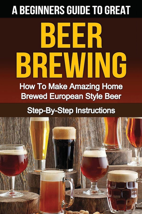 A Beginner's Guide To Great Beer Brewing: How To Make Amazing Home Brewed European Style Beer Step-by-step Instructions