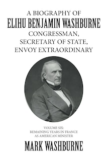 Front cover_A BIOGRAPHY OF ELIHU BENJAMIN WASHBURNE CONGRESSMAN, SECRETARY OF STATE, ENVOY EXTRAORDINARY