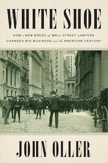 White Shoe: How A New Breed Of Wall Street Lawyers Changed Big Business And The American Century