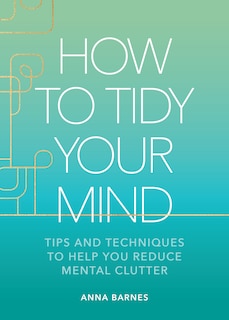 How to Tidy Your Mind: Tips and Techniques to Help You Reduce Mental Clutter