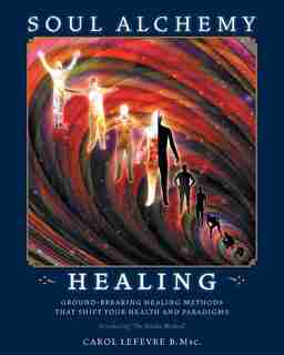 Soul Alchemy Healing: Ground-Breaking Healing Methods That Shift Your Health and Paradigms by Carol Lefevre