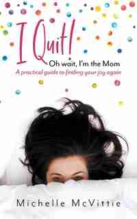 I Quit! Oh wait, I'm the Mom: A practical guide to finding your joy again by Michelle McVittie