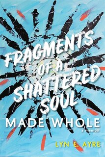 Fragments of a Shattered Soul Made Whole: a memoir