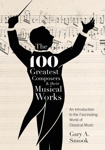The 100 Greatest Composers And Their Musical Works: An Introduction To The Fascinating World Of Classical Music by Gary A. Smook