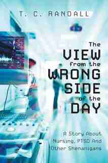 The View From The Wrong Side Of The Day: A Story About Nursing, PTSD And Other Shenanigans by T C Randall