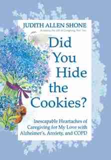 Did You Hide The Cookies?: Inescapable Heartaches Of Caregiving For My Love With Alzheimer's, Anxiety, And Copd by Judith Allen Shone