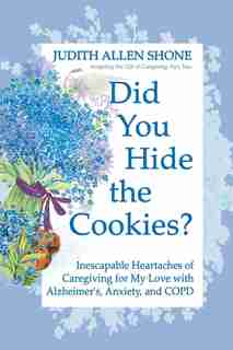 Did You Hide The Cookies?: Inescapable Heartaches Of Caregiving For My Love With Alzheimer's, Anxiety, And Copd by Judith Allen Shone