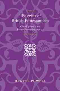 The crisis of British Protestantism: Church power in the Puritan Revolution, 1638-44 by Hunter Powell