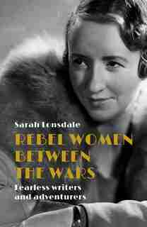 Rebel Women Between The Wars: Fearless Writers And Adventurers by Sarah Lonsdale