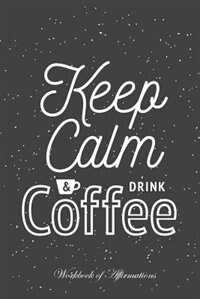 Keep Calm & Drink Coffee Workbook of Affirmations Keep Calm & Drink Coffee Workbook of Affirmations: Bullet Journal, Food Diary, Recipe Notebook, Planner, To Do List, Scrapbook, Academic Notepad