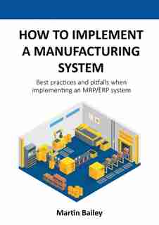 How To Implement A Manufacturing System: Best Practices And Pitfalls When Implementing An Mrp/erp System by Martin Bailey