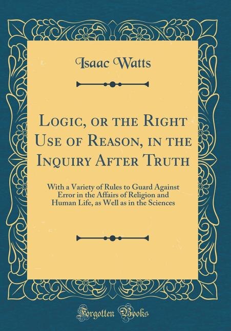 Logic, or the Right Use of Reason, in the Inquiry After Truth: With a Variety of Rules to Guard Against Error in the Affairs of Religion and Human Life, as Well a
