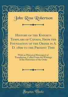 History of the Knights Templars of Canada, From the Foundation of the Order in A. D. 1800 to the Present Time: With an Historical Retrospect of Templarism, Culled From the Writings of the Historians of the Orde by John Ross Robertson