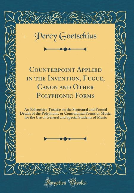 Counterpoint Applied in the Invention, Fugue, Canon and Other Polyphonic Forms: An Exhaustive Treatise on the Structural and Formal Details of the Polyphonic or Contrafuntal Forms