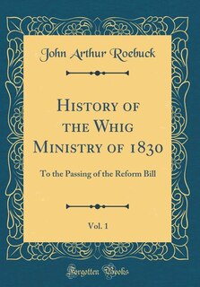 History of the Whig Ministry of 1830, Vol. 1: To the Passing of the Reform Bill (Classic Reprint)