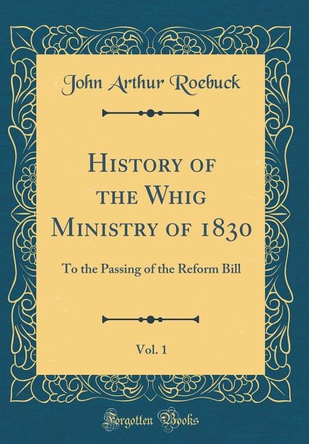 History of the Whig Ministry of 1830, Vol. 1: To the Passing of the Reform Bill (Classic Reprint)