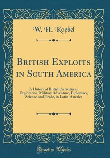 British Exploits in South America: A History of British Activities in Exploration, Military Adventure, Diplomacy, Science, and Trade,