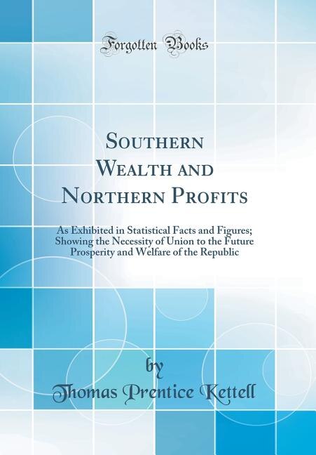 Southern Wealth and Northern Profits: As Exhibited in Statistical Facts and Figures; Showing the Necessity of Union to the Future Prosper