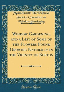 Front cover_Window Gardening, and a List of Some of the Flowers Found Growing Naturally in the Vicinity of Boston (Classic Reprint)