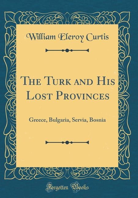 The Turk and His Lost Provinces: Greece, Bulgaria, Servia, Bosnia (Classic Reprint)