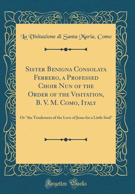 Sister Benigna Consolata Ferrero, a Professed Choir Nun of the Order of the Visitation, B. V. M. Como, Italy: Or the Tenderness of the Love of Jesus for a Little Soul (Classic Reprint)