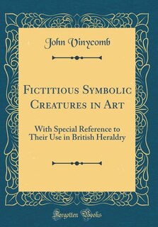 Fictitious Symbolic Creatures in Art: With Special Reference to Their Use in British Heraldry (Classic Reprint)