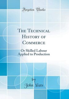 The Technical History of Commerce: Or Skilled Labour Applied to Production (Classic Reprint)