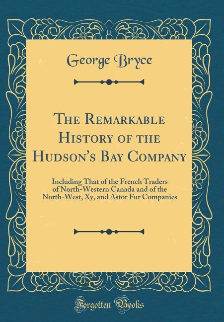 The Remarkable History of the Hudson's Bay Company: Including That of the French Traders of North-Western Canada and of the North-West, Xy, and Astor F