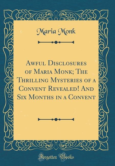 Awful Disclosures of Maria Monk; The Thrilling Mysteries of a Convent Revealed! And Six Months in a Convent (Classic Reprint)
