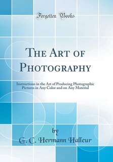The Art of Photography: Instructions in the Art of Producing Photographic Pictures in Any Color and on Any Material (Classi