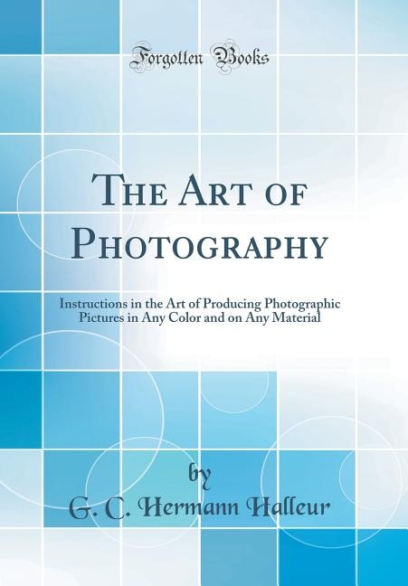 The Art of Photography: Instructions in the Art of Producing Photographic Pictures in Any Color and on Any Material (Classi