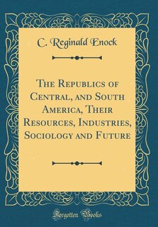 Front cover_The Republics of Central, and South America, Their Resources, Industries, Sociology and Future (Classic Reprint)